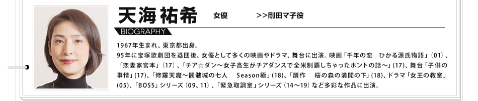 天海祐希 女優 剛田マ子 1967年生まれ、東京都出身。95年に宝塚歌劇団を退団後、女優として多くの映画やドラマ、舞台に出演。映画「千年の恋 ひかる源氏物語」（01）、「恋妻家宮本」（17）、「チア☆ダン～女子高生がチアダンスで全米制覇しちゃったホントの話～」(17)、舞台「子供の事情」(17)、「修羅天魔～髑髏城の七人 Season極」(18)、「贋作 桜の森の満開の下」(18)、ドラマ「女王の教室」(05)、「BOSS」シリーズ（09、11）、「緊急取調室」シリーズ（14～19）など多彩な作品に出演。