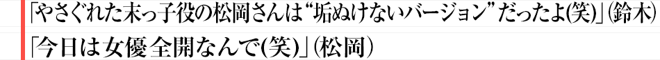 「やさぐれた末っ子役の松岡さんは“垢ぬけないバージョン”だったよ(笑)」（鈴木）「今日は女優全開なんで(笑)」（松岡）