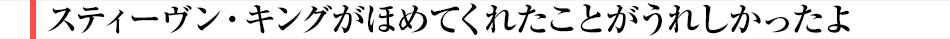 スティーヴン・キングがほめてくれたことがうれしかったよ