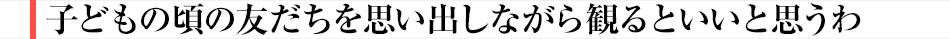 子どもの頃の友だちを思い出しながら観るといいと思うわ