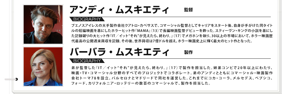 
					アンディ・ムスキエティ 監督
					ブエノスアイレスの大手製作会社クアトロ・カベサスで、コマーシャル監督としてキャリアをスタート後、自身が手がけた同タイトルの短編映画を基にしたホラーヒット作『MAMA』（13）で長編映画監督デビューを飾った。スティーヴン・キングの小説を基にした記録破りの大ヒット作『IT／イット“それ”が見えたら、終わり。』（17）でメガホンを執り、30以上の市場において、ホラー映画歴代最高の公開週末興収を記録。その後、世界興収は7億ドルを超え、ホラー映画史上に輝く最大のヒット作となった。
					バーバラ・ムスキエティ（製作）
					弟が監督した『IT／イット“それ”が見えたら、終わり。』（17）で製作を担当した。姉弟コンビで20年以上にわたり、映画・TV・コマーシャル分野のすべてのプロジェクトでコラボレート。弟のアンディとともにコマーシャル・映画製作会社トーマ78を設立、バルセロナとマドリードで同社を運営した。これまでにコカ・コーラ、メルセデス、ペプシコ、フォード、カリフォルニア・ロッテリーの数百のコマーシャルで、製作を担当した。