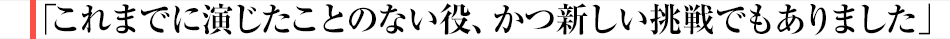 「これまでに演じたことのない役、かつ新しい挑戦でもありました」
