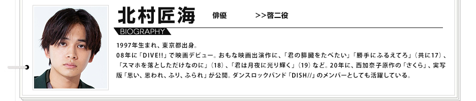 北村匠海 俳優 啓二役 1997年生まれ、東京都出身。08年に「DIVE!!」で映画デビュー。おもな映画出演作に、「君の膵臓をたべたい」「勝手にふるえてろ」（共に17）、「スマホを落としただけなのに」（18）、「君は月夜に光り輝く」（19）など。20年に、西加奈子原作の「さくら」、実写版「思い、思われ、ふり、ふられ」が公開。ダンスロックバンド「DISH//」のメンバーとしても活躍している。