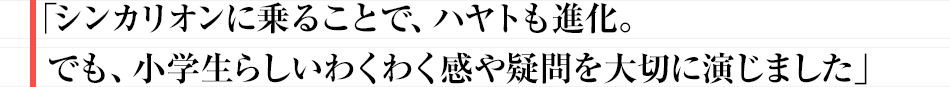 「シンカリオンに乗ることで、ハヤトも進化。でも、小学生らしいわくわく感や疑問を大切に演じました」