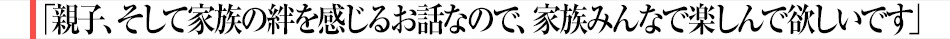 「親子、そして家族の絆を感じるお話なので、家族みんなで楽しんで欲しいです」