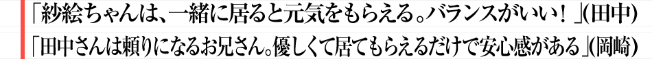「紗絵ちゃんは、一緒に居ると元気をもらえる。バランスがいい！」（田中） 「田中さんは頼りになるお兄さん。優しくて居てもらえるだけで安心感がある」（岡崎）