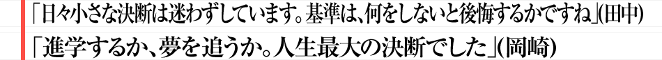 「日々小さな決断は迷わずしています。基準は、何をしないと後悔するかですね」（田中） 「進学するか、夢を追うか。人生最大の決断でした」（岡崎）
