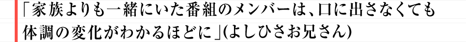 「家族よりも一緒にいた番組のメンバーは、口に出さなくても体調の変化がわかるほどに」（よしお兄さん）