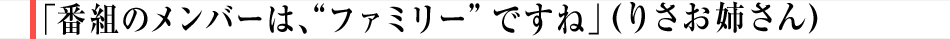 「番組のメンバーは、“ファミリー”ですね」（りさお姉さん）