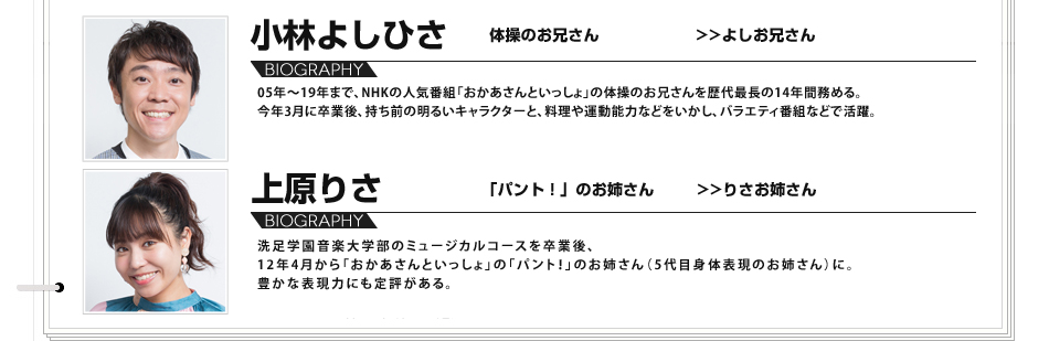
					小林よしひさ 体操のお兄さん よしお兄さん
					05年～19年まで、NHKの人気番組「おかあさんといっしょ」の体操のお兄さんを歴代最長の14年間務める｡今年3月に卒業後、持ち前の明るいキャラクターと、料理や運動能力などをいかし、バラエティ番組などで活躍。
					上原りさ 「パント」のお姉さん りさお姉さん
					洗足学園音楽大学部のミュージカルコースを卒業後、12年4月から「おかあさんといっしょ」の「パント！」のお姉さん（5代目身体表現のお姉さん）に。豊かな表現力にも定評がある。
