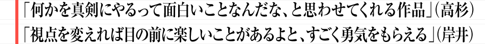 「何かを真剣にやるって面白いことなんだな、と思わせてくれる作品」（高杉）「視点を変えれば目の前に楽しいことがあるよと、すごく勇気をもらえる」（岸井）