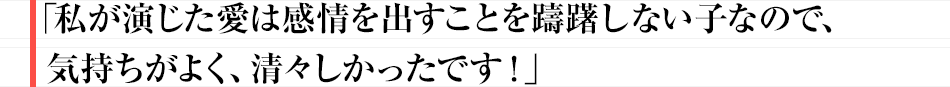 「私が演じた愛は感情を出すことを躊躇しない子なので、気持ちがよく、清々しかったです！」