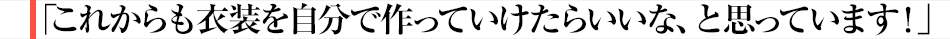 「これからも衣装を自分で作っていけたらいいな、と思っています！」