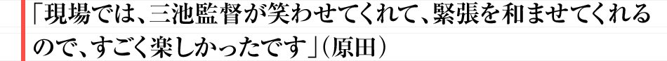 「現場では、三池監督が笑わせてくれて、緊張を和ませてくれるので、すごく楽しかったです」（原田）