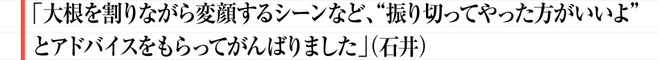 「大根を割りながら変顔するシーンなど、”振り切ってやった方がいいよ”とアドバイスをもらってがんばりました」（石井）