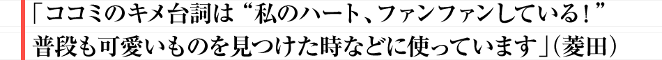 「ココミのキメ台詞は”私のハート、ファンファンしている！”普段も可愛いものを見つけた時などに使っています」（菱田）