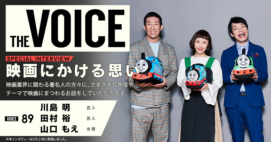 THE VOICE｜special interview：「映画にかける思い」映画業界に関わる著名人の方々に、さまざまな角度やテーマで映画にまつわるお話をしていただきます。／VOICE89 芸人 川島明 田村裕 女優 山口もえ