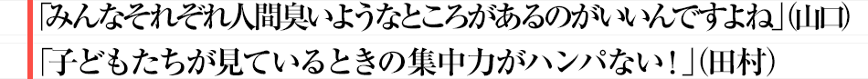 「みんなそれぞれ人間臭いようなところがあるのがいいんですよね」（山口）「子どもたちが見ているときの集中力がハンパない！」（田村）