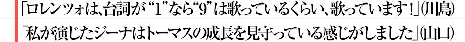 「ロレンツォは、台詞が“1”なら“9”は歌っているくらい、歌っています！」（川島）「私が演じたジーナはトーマスの成長を見守っている感じがしました」（山口）
