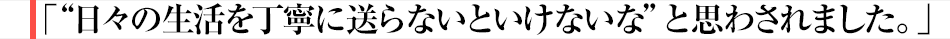 「“日々の生活を丁寧に送らないといけないな”と思わされました。」