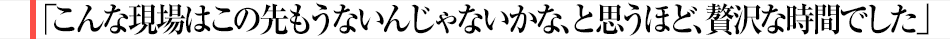 「こんな現場はこの先もうないんじゃないかな、と思うほど、贅沢な時間でした」