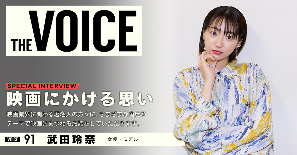 THE VOICE｜special interview：「映画にかける思い」映画業界に関わる著名人の方々に、さまざまな角度やテーマで映画にまつわるお話をしていただきます。／VOICE91 女優 モデル 武田玲奈