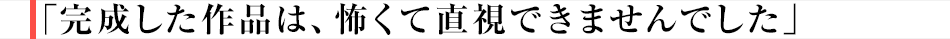 「完成した作品は、怖くて直視できませんでした」