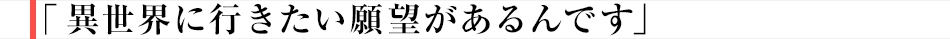 「異世界に行きたい願望があるんです」