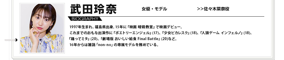 武田玲奈 女優 モデル 1997年生まれ、福島県出身。15年に『映画 暗殺教室』で映画デビュー。これまでのおもな出演作に『ポエトリーエンジェル』(17)、『少女ピカレスク』(18)、『人狼ゲーム インフェルノ』(18)、『踊ってミタ』(20)、『劇場版 おいしい給食 Final Battle』(20)など。16年からは雑誌「non-no」の専属モデルを務めている。