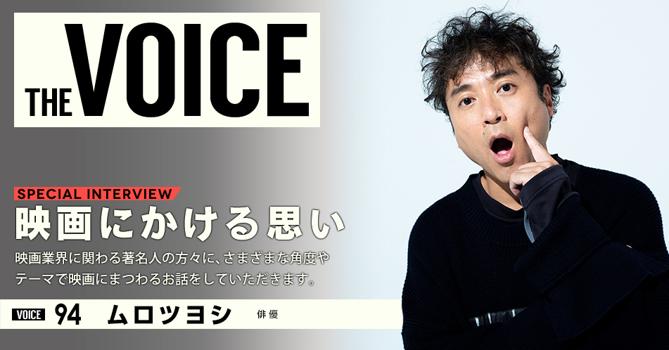 THE VOICE｜special interview：「映画にかける思い」映画業界に関わる著名人の方々に、さまざまな角度やテーマで映画にまつわるお話をしていただきます。／VOICE94 俳優 ムロツヨシ