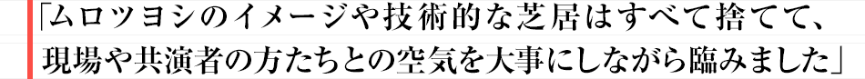 「ムロツヨシのイメージや技術的な芝居はすべて捨てて、現場や共演者の方たちとの空気を大事にしながら臨みました」