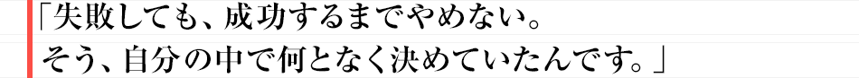 「失敗しても、成功するまでやめない。そう、自分の中で何となく決めていたんです。」