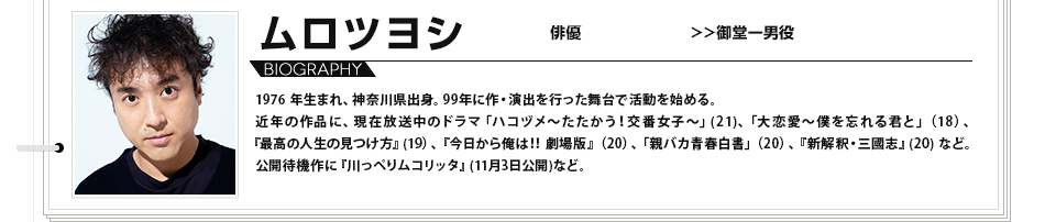 ムロツヨシ 俳優 御堂一男役 1976 年生まれ、神奈川県出身。99年に作・演出を行った舞台で活動を始める。近年の作品に、現在放送中のドラマ「ハコヅメ～たたかう！交番女子～」(21)、「大恋愛〜僕を忘れる君と」（18）、『最高の人生の見つけ方』(19）、『今日から俺は‼ 劇場版』（20）、「親バカ青春白書」（20）、 『新解釈・三國志』(20) など。公開待機作に『川っぺりムコリッタ』(11月3日公開)など。