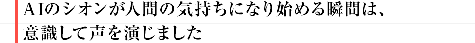 「AIのシオンが人間の気持ちになり始める瞬間は、意識して声を演じました」
