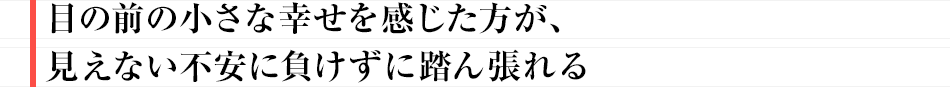 「目の前の小さな幸せを感じた方が、見えない不安に負けずに踏ん張れる」