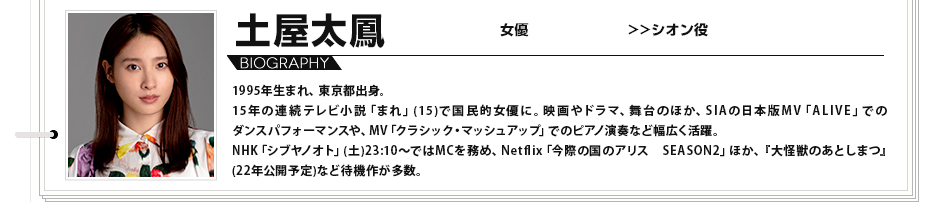 土屋太鳳 女優 シオン役 1995年生まれ、東京都出身。15年の連続テレビ小説「まれ」(15)で国民的女優に。映画やドラマ、舞台のほか、SIAの日本版MV「ALIVE」でのダンスパフォーマンスや、MV「クラシック・マッシュアップ」でのピアノ演奏など幅広く活躍。NHK「シブヤノオト」(土)23:10〜ではMCを務め、Netflix「今際の国のアリス　SEASON2」ほか、、『大怪獣のあとしまつ』(22年公開予定)など待機作が多数。