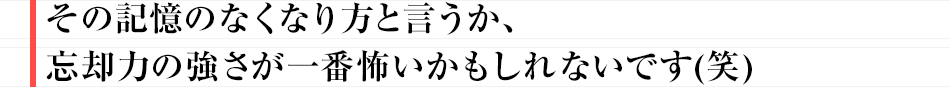 その記憶のなくなり方と言うか、忘却力の強さが一番怖いかもしれないです（笑）