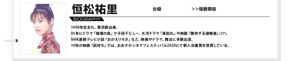 恒松祐里 女優 堤春奈役 1998年生まれ、東京都出身。 05年にドラマ「瑠璃の島」で子役デビュー。大河ドラマ「真田丸」や映画『散歩する侵略者』(17)、NHK連続テレビ小説「おかえりモネ」など、映画やドラマ、舞台に多数出演。19年の映画『凪待ち』では、おおさかシネマフェスティバル2020にて新人女優賞を受賞している。