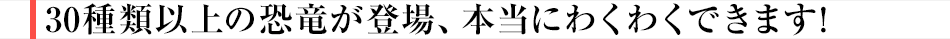 30種類以上の恐竜が登場、本当にわくわくできます！