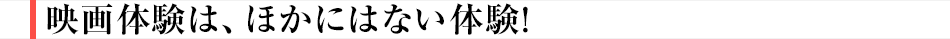 映画体験は、ほかにはない体験！