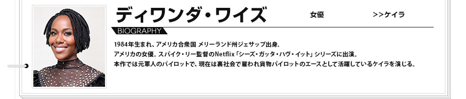 ディワンダ・ワイズ 女優 ケイラ 1984年生まれ、アメリカ合衆国 メリーランド州ジェサップ出身。アメリカの女優。スパイク・リー監督のNetflix「シーズ・ガッタ・ハヴ・イット」シリーズに出演。本作では元軍人のパイロットで、現在は裏社会で雇われ貨物パイロットのエースとして活躍しているケイラを演じる。
