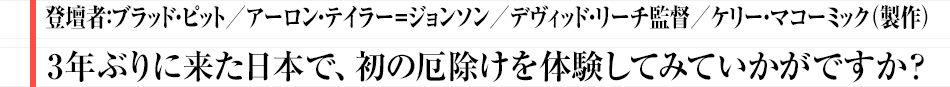 登壇者:ブラッド・ピット／アーロン・テイラー＝ジョンソン／デヴィッド・リーチ監督／ケリー・マコーミック（製作） 3年ぶりに来た日本で、初の厄除けを体験してみていかがですか？