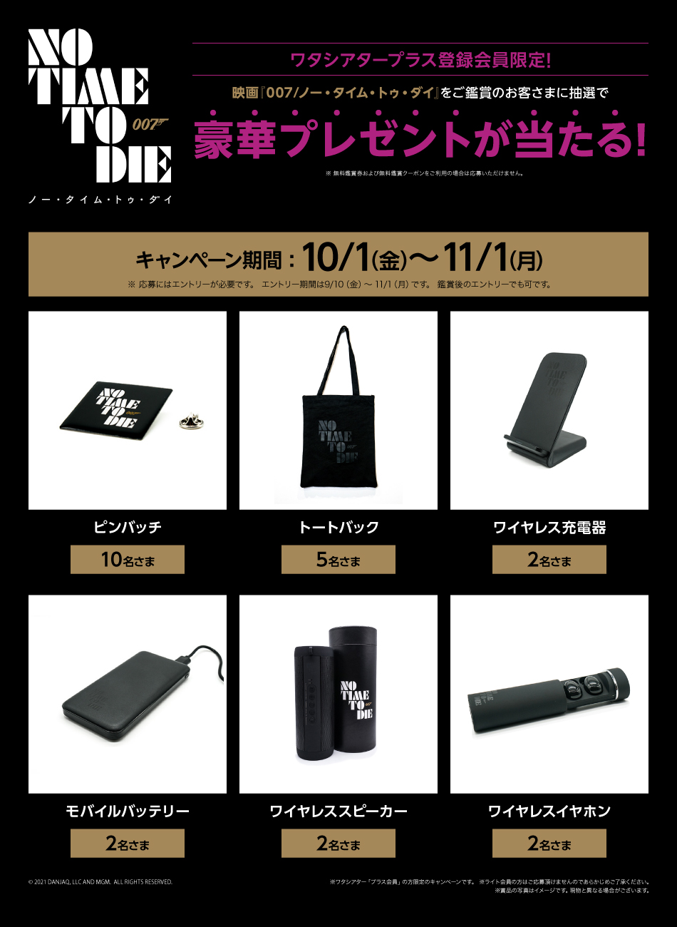 映画『007/ノー・タイム・トゥ・ダイ』 ワタシアタープラス登録会員限定! 映画『007/ノー・タイム・トゥ・ダイ』をご鑑賞のお客さまに抽選で豪華プレゼントが当たる! ※ 無料鑑賞券および無料鑑賞クーポンをご利用の場合は応募いただけません。 キャンペーン期間:10/1（金）〜11/1(月) ※応募にはエントリーが必要です。 エントリー期間は9/10(金)～11/1（月）です。 鑑賞後のエントリーでも可です。 ピンバッジ 10名さま トートバッグ 5名さま ワイヤレス充電器 2名さま モバイルバッテリー 2名さま ワイヤレススピーカー 2名さま ワイヤレスイヤホン 2名さま © 2021 DANJAQ, LLC AND MGM. ALL RIGHTS RESERVED. ※ワタシアター「プラス会員」の方限定のキャンペーンです。 ※ライト会員の方はご応募頂けませんのであらかじめご了承ください。 ※賞品の写真はイメージです。現物と異なる場合がございます。