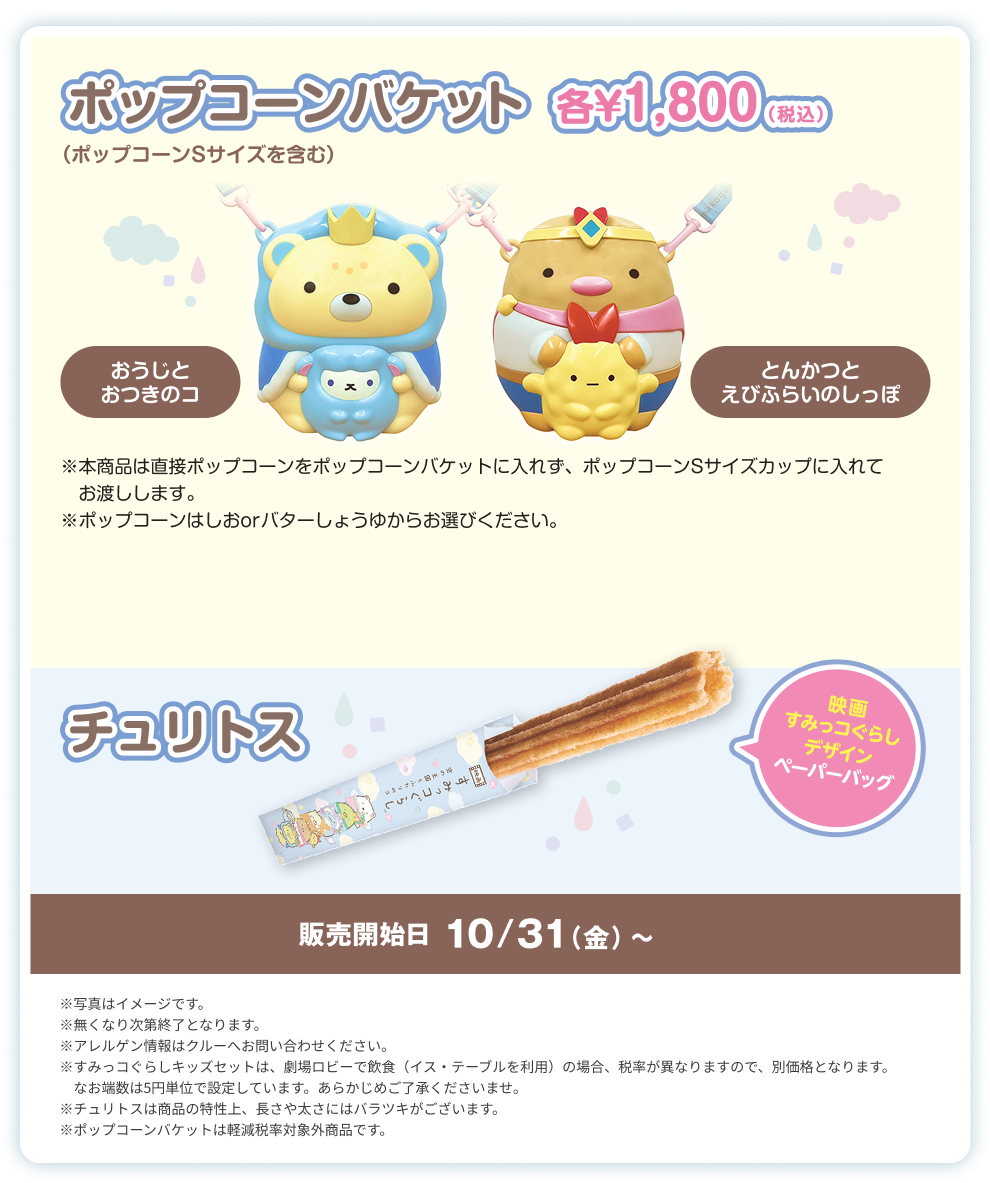 イオンシネマ限定！ポップコーン、ソフトドリンクにえらべるアイテムが1つついてくるキッズセットが￥750(税込)、おうじとおつきのコポップコンバケット、とんかつとえびらいのしっぽポップコーンバケット10月下旬販売決定！各￥1,800(税込)、映画すみっコぐらしデザインのチュリトスも販売！