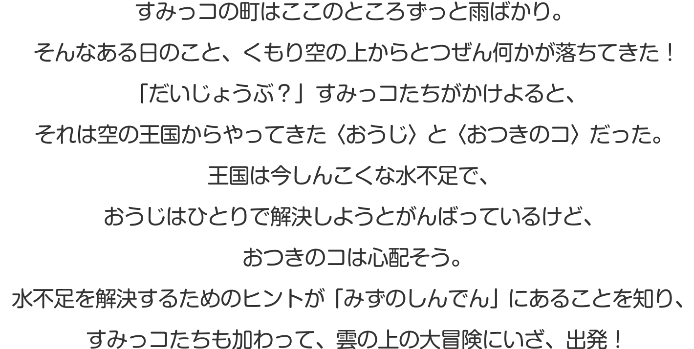 すみっコの町はここのところずっと雨ばかり。雨のせいで、あげものコンビ・とんかつとえびふらいのしっぽの体がじめじめに…。そんなある日のこと、空からとつぜん何かが落ちてきた！「だいじょうぶ？」すみっコたちがかけよると、そのコは空の王国からやってきた〈おうじ〉だった。雲の上は今しんこくな水不足。王国のピンチを救うため、すみっコたちの空の冒険がはじまります！