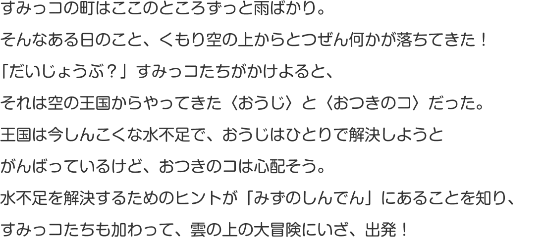 すみっコの町はここのところずっと雨ばかり。雨のせいで、あげものコンビ・とんかつとえびふらいのしっぽの体がじめじめに…。そんなある日のこと、空からとつぜん何かが落ちてきた！「だいじょうぶ？」すみっコたちがかけよると、そのコは空の王国からやってきた〈おうじ〉だった。雲の上は今しんこくな水不足。王国のピンチを救うため、すみっコたちの空の冒険がはじまります！