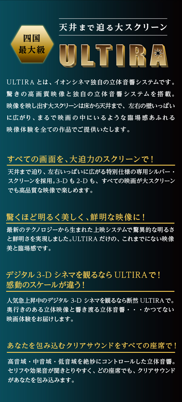 ULTIRAとは、イオンシネマ独自の立体音響システムです。驚きの高画質映像と独自の立体音響システムを搭載。映像を映し出す大スクリーンは床から天井まで、左右の壁いっぱいに広がり、まるで映画の中にいるような臨場感あふれる映像体験を全ての作品でご提供いたします。 すべての画面を、大迫力のスクリーンで！ 天井まで迫り、左右いっぱいに広がる特別仕様の専用シルバー・スクリーンを採用。3-Dも2-Dも、すべての映画が大スクリーンでも高品質な映像で楽しめます。 驚くほど明るく美しく、鮮明な映像に！ 最新のテクノロジーから生まれた上映システムで驚異的な明るさと鮮明さを実現しました。ULTIRAだけの、これまでにない映像美と臨場感です。 あなたを包み込むクリアサウンドをすべての座席で！ 高音域・中音域・低音域を絶妙にコントロールした立体音響。セリフや効果音が聞きとりやすく、どの座席でも、クリアサウンドがあなたを包み込みます。 デジタル3-Dシネマを観るならULTIRAで！感動のスケールが違う！ 人気急上昇中のデジタル 3-D シネマを観るなら断然ULTIRAで。奥行きのある立体映像と響き渡る立体音響・・・かつてない映画体験をお届けします。