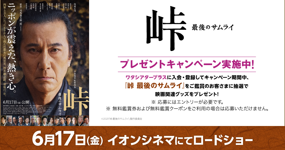峠 最後のサムライ ワタシアタープラスに入会・登録してキャンペーン期間中、『峠 最後のサムライ』をご鑑賞のお客さまに抽選で映画関連グッズをプレゼント! ※ 応募にはエントリーが必要です。 ※ 無料鑑賞券および無料鑑賞クーポンをご利用の場合は応募いただけません。 ©2020『峠 最後のサムライ』製作委員会