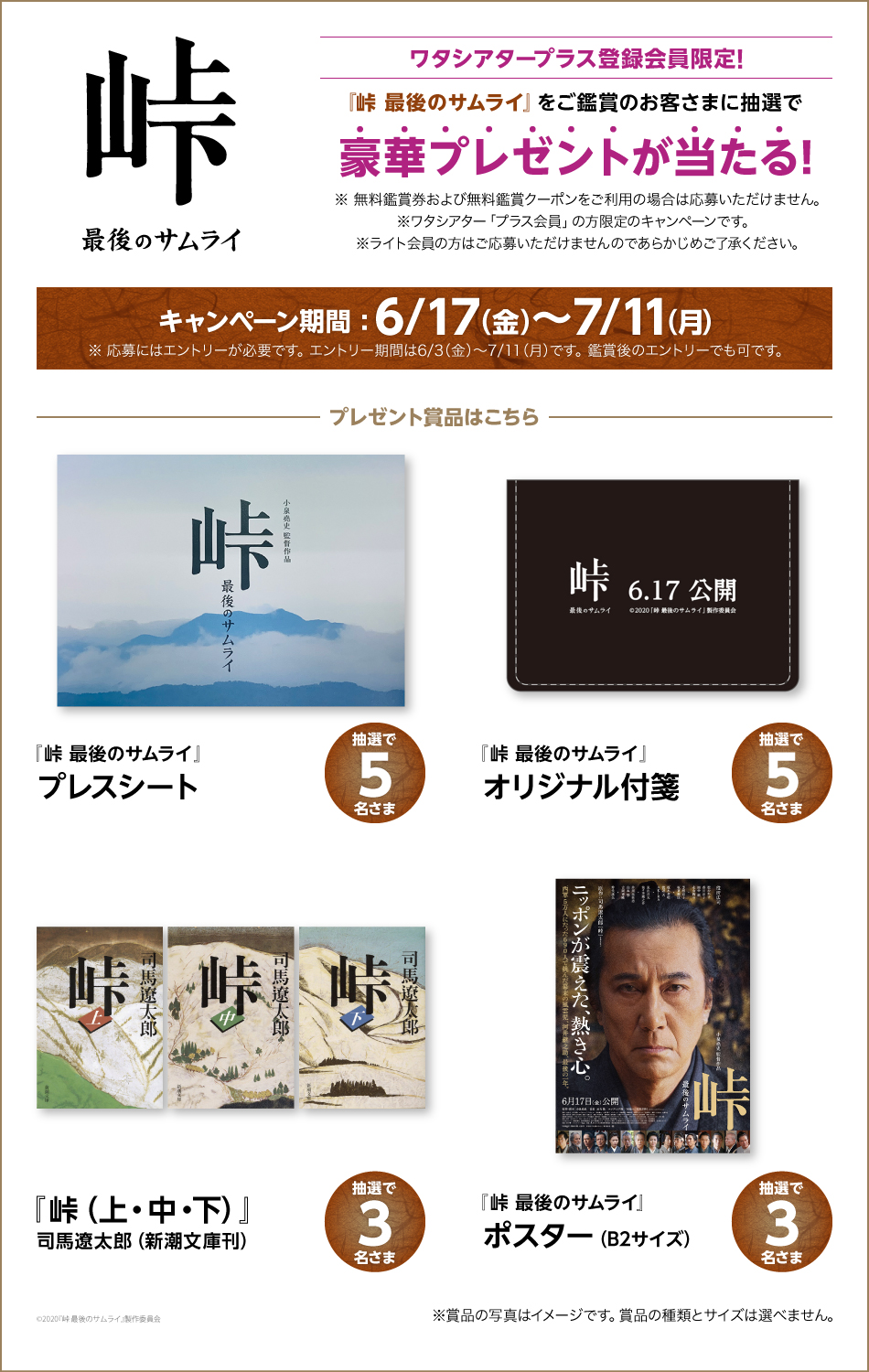 峠 最後のサムライ ワタシアタープラス登録会員限定! 峠 最後のサムライをご鑑賞のお客さまに抽選で豪華プレゼントが当たる! ※ 無料鑑賞券および無料鑑賞クーポンをご利用の場合は応募いただけません。 ※ワタシアター「プラス会員」の方限定のキャンペーンです。 ※ライト会員の方はご応募いただけませんのであらかじめご了承ください。 キャンペーン期間:6/17（金）〜7/11(月) ※応募にはエントリーが必要です。 エントリー期間は6/3(金)～7/11（月）です。 『峠 最後のサムライ』プレスシート 抽選で5名さま 『峠 最後のサムライ』オリジナル付箋 抽選で5名さま 『峠 (上・中・下)』司馬遼太郎（新潮文庫刊） 抽選で3名さま 『峠 最後のサムライ』ポスター(B2サイズ) 抽選で3名さま ©2020『峠 最後のサムライ』製作委員会 ※賞品の写真はイメージです。現物と異なる場合がございます。