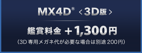 MX4D®<3D版> 鑑賞料金+1,300円 （3D専用メガネ代が必要な場合は別途200円）